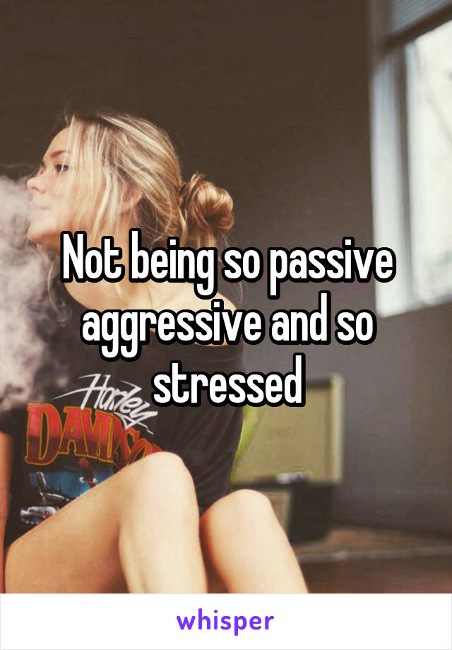 Not being so passive aggressive and so stressed