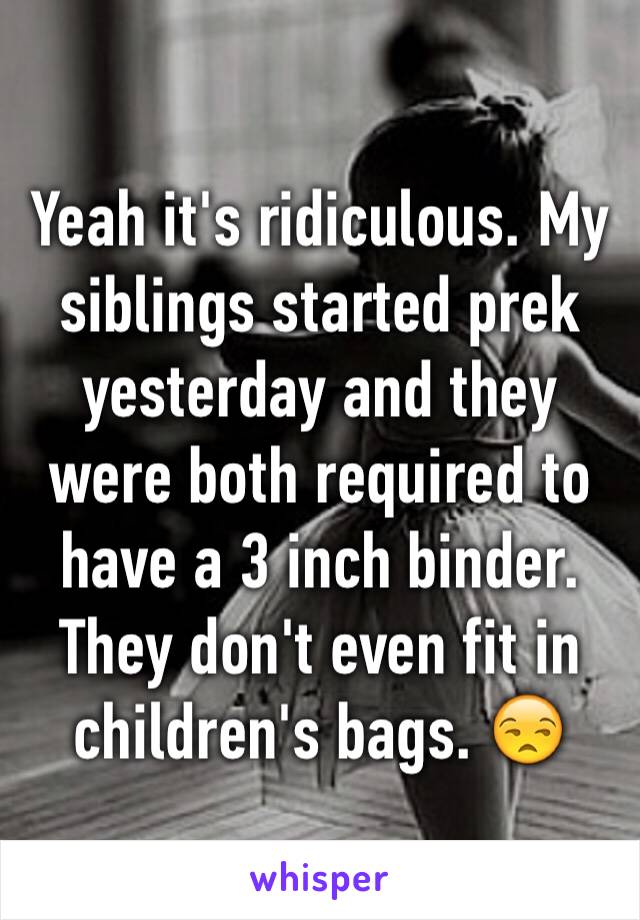 Yeah it's ridiculous. My siblings started prek yesterday and they were both required to have a 3 inch binder. They don't even fit in children's bags. 😒