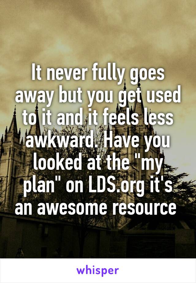 It never fully goes away but you get used to it and it feels less awkward. Have you looked at the "my plan" on LDS.org it's an awesome resource 