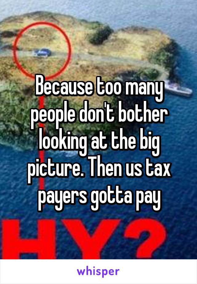 Because too many people don't bother looking at the big picture. Then us tax payers gotta pay