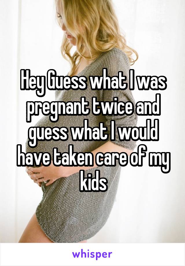 Hey Guess what I was pregnant twice and guess what I would have taken care of my kids