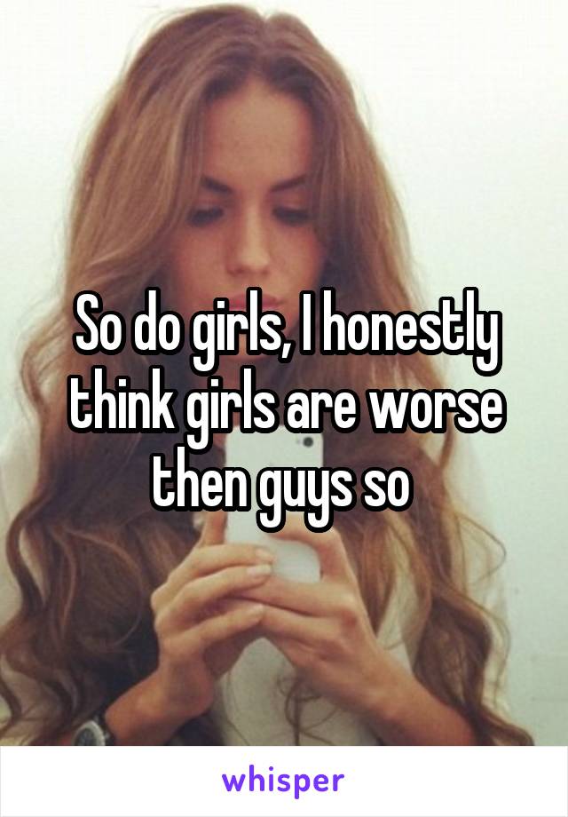 So do girls, I honestly think girls are worse then guys so 