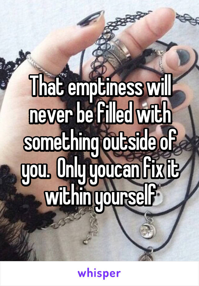That emptiness will never be filled with something outside of you.  Only youcan fix it within yourself