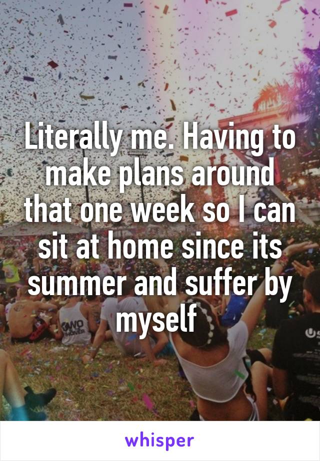 Literally me. Having to make plans around that one week so I can sit at home since its summer and suffer by myself 