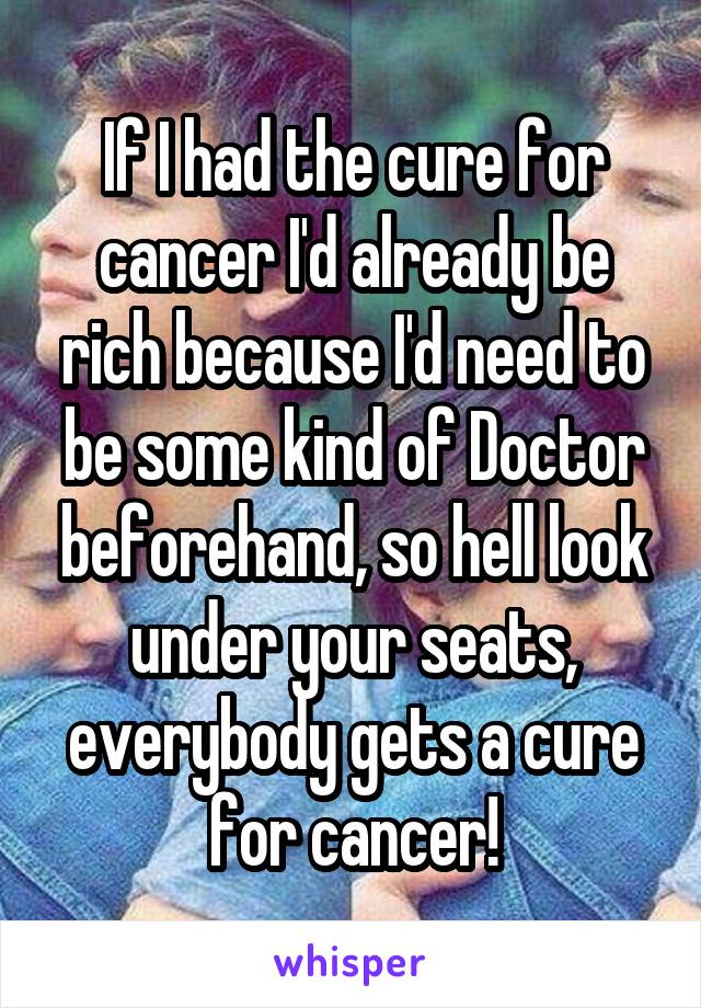 If I had the cure for cancer I'd already be rich because I'd need to be some kind of Doctor beforehand, so hell look under your seats, everybody gets a cure for cancer!