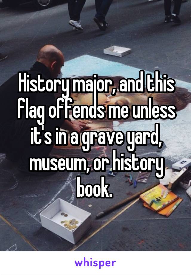 History major, and this flag offends me unless it's in a grave yard, museum, or history book. 
