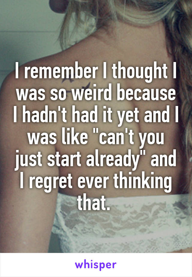 I remember I thought I was so weird because I hadn't had it yet and I was like "can't you just start already" and I regret ever thinking that. 