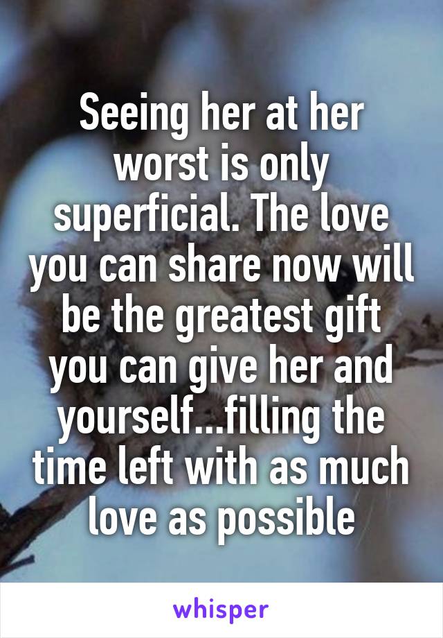 Seeing her at her worst is only superficial. The love you can share now will be the greatest gift you can give her and yourself...filling the time left with as much love as possible