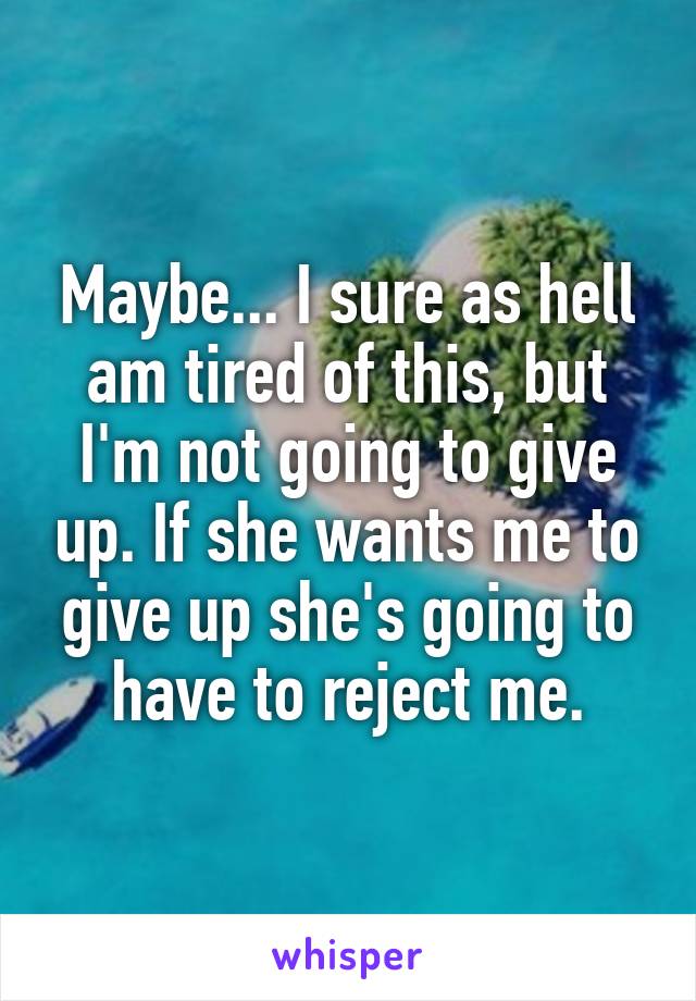 Maybe... I sure as hell am tired of this, but I'm not going to give up. If she wants me to give up she's going to have to reject me.