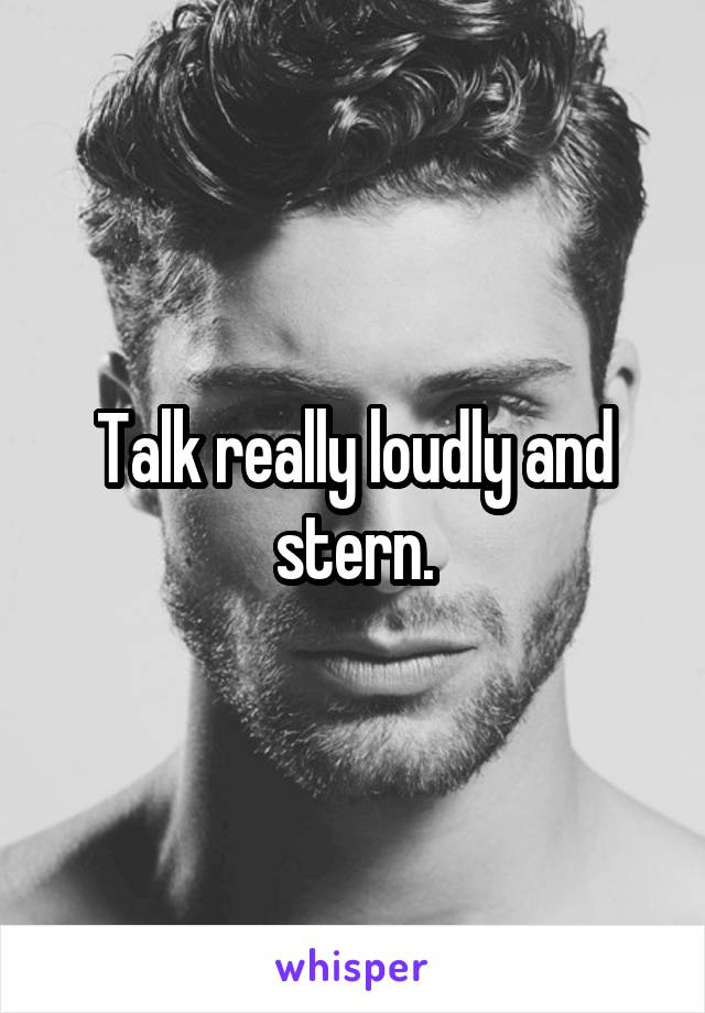 Talk really loudly and stern.