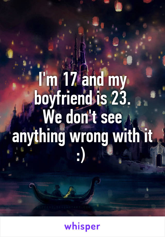 I'm 17 and my boyfriend is 23.
We don't see anything wrong with it :) 