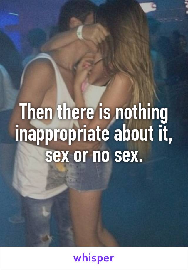 Then there is nothing inappropriate about it, sex or no sex.