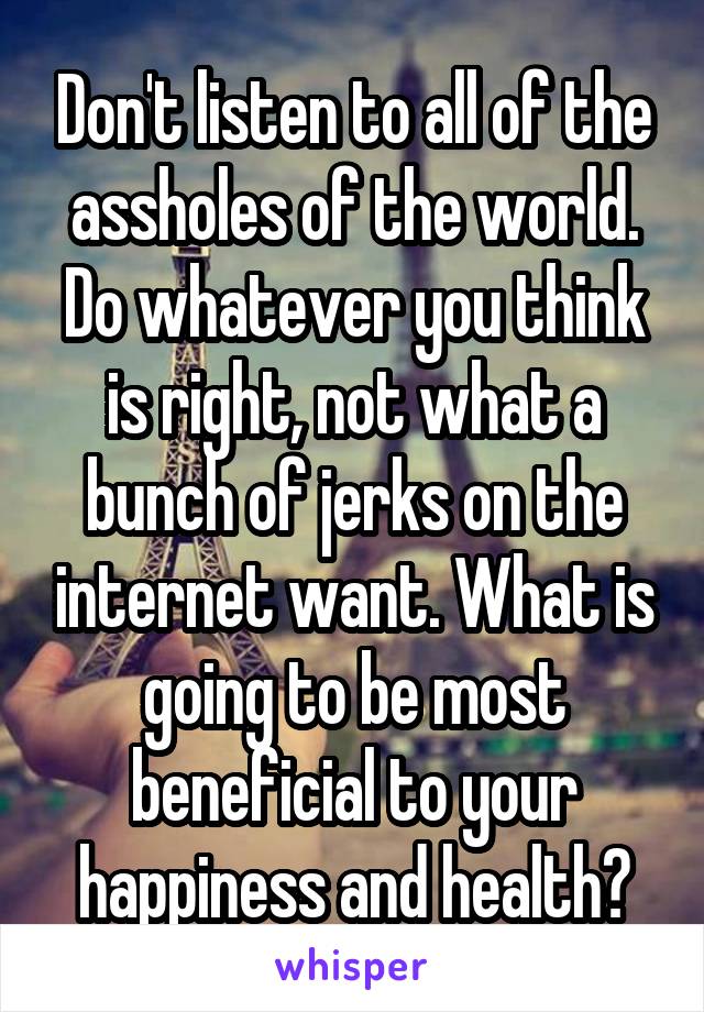 Don't listen to all of the assholes of the world. Do whatever you think is right, not what a bunch of jerks on the internet want. What is going to be most beneficial to your happiness and health?