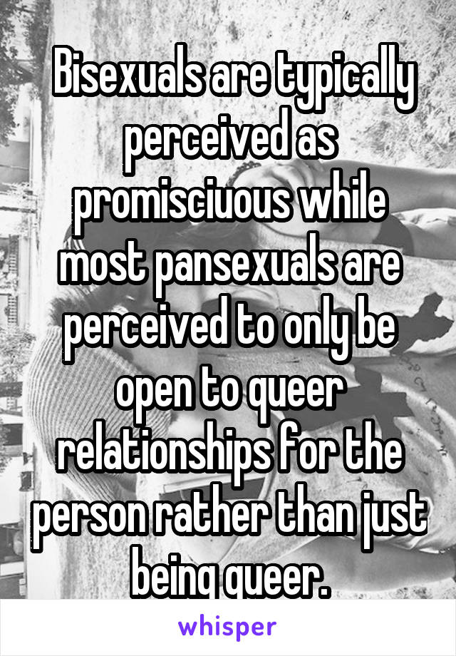  Bisexuals are typically perceived as promisciuous while most pansexuals are perceived to only be open to queer relationships for the person rather than just being queer.