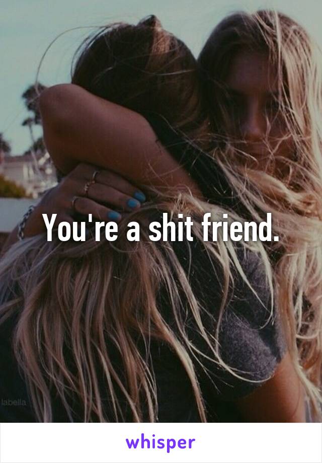 You're a shit friend.