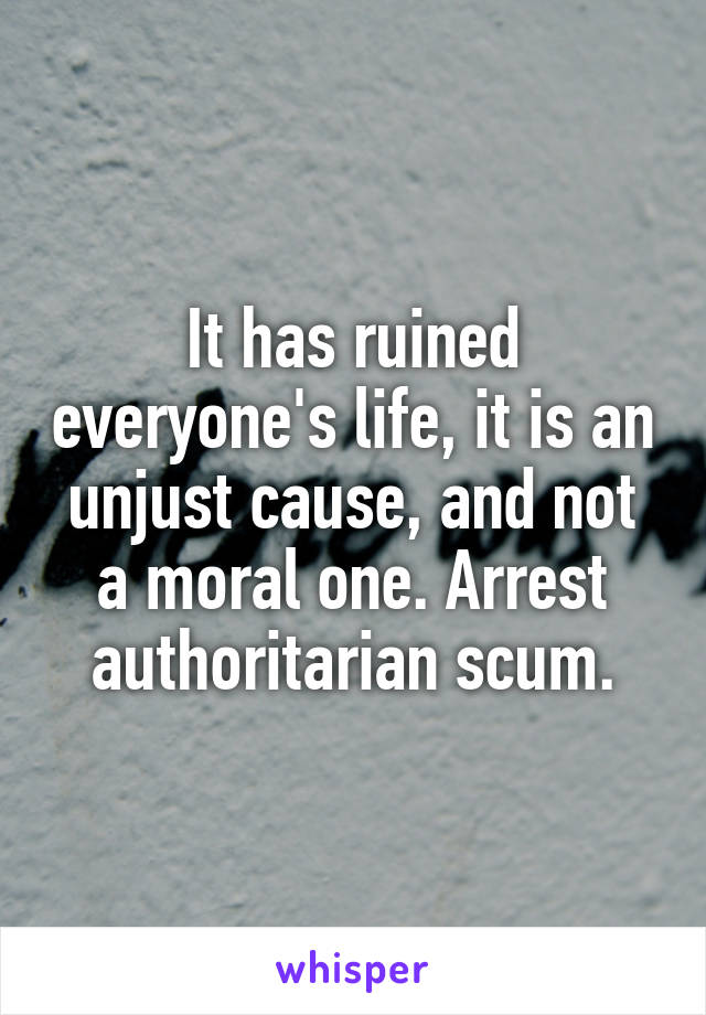 It has ruined everyone's life, it is an unjust cause, and not a moral one. Arrest authoritarian scum.