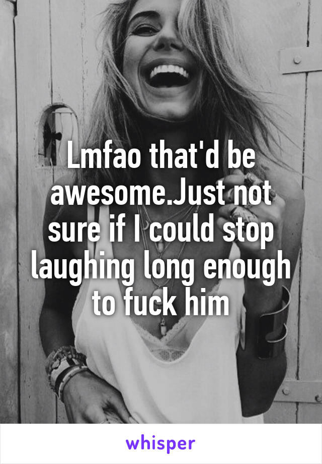 Lmfao that'd be awesome.Just not sure if I could stop laughing long enough to fuck him