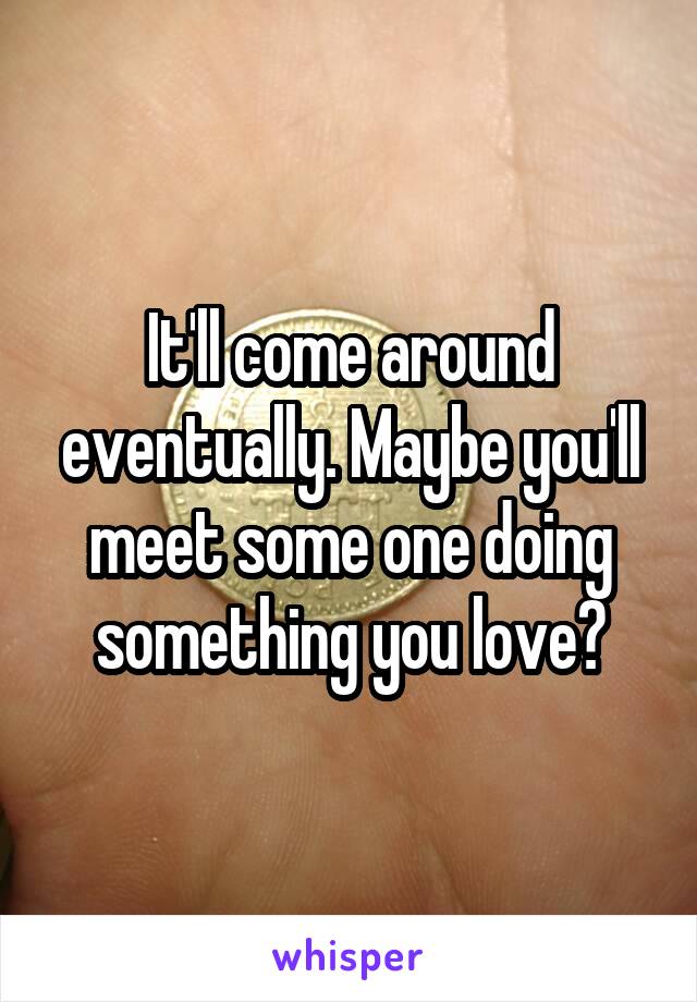 It'll come around eventually. Maybe you'll meet some one doing something you love?