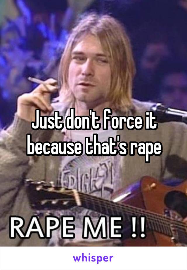 Just don't force it because that's rape