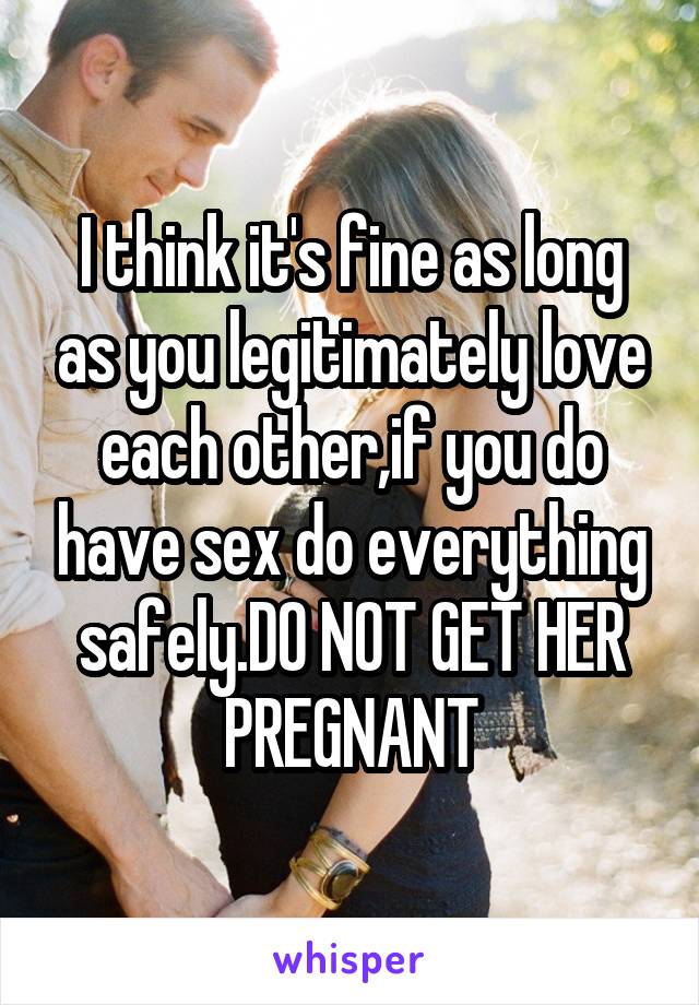 I think it's fine as long as you legitimately love each other,if you do have sex do everything safely.DO NOT GET HER PREGNANT