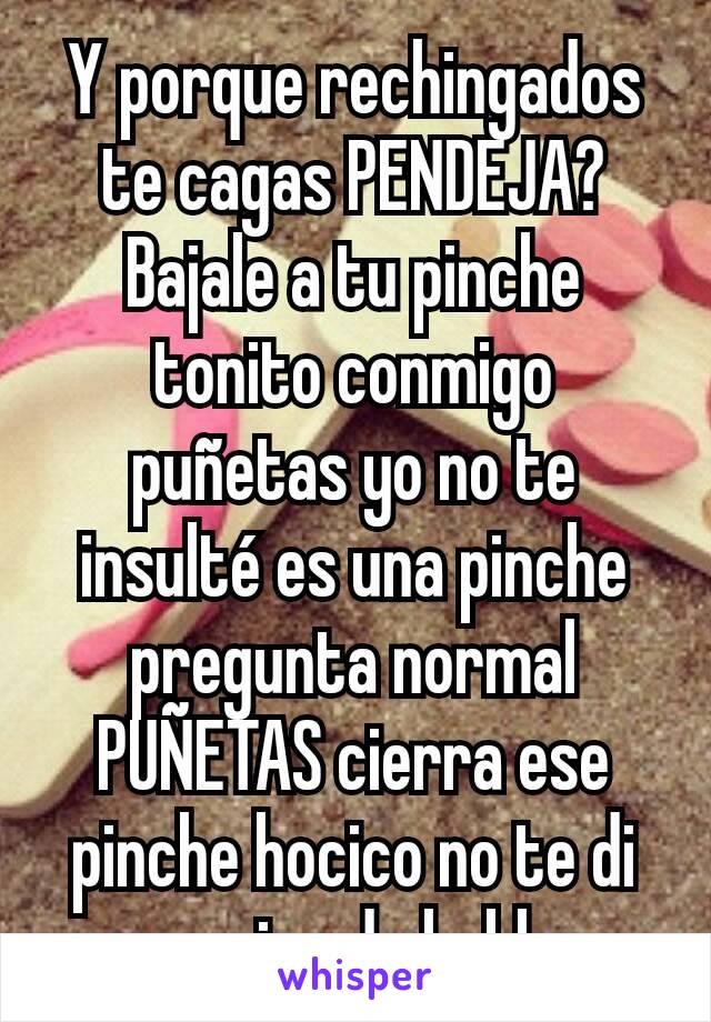 Y porque rechingados te cagas PENDEJA?
Bajale a tu pinche tonito conmigo puñetas yo no te insulté es una pinche pregunta normal
PUÑETAS cierra ese pinche hocico no te di permiso de hablar