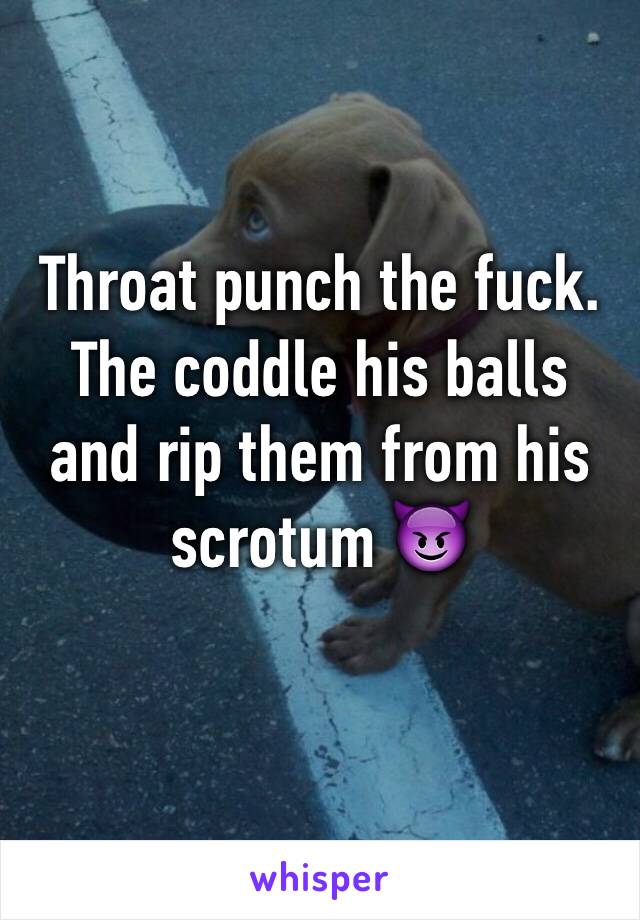 Throat punch the fuck. The coddle his balls and rip them from his scrotum 😈
