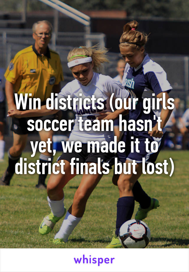 Win districts (our girls soccer team hasn't yet, we made it to district finals but lost)