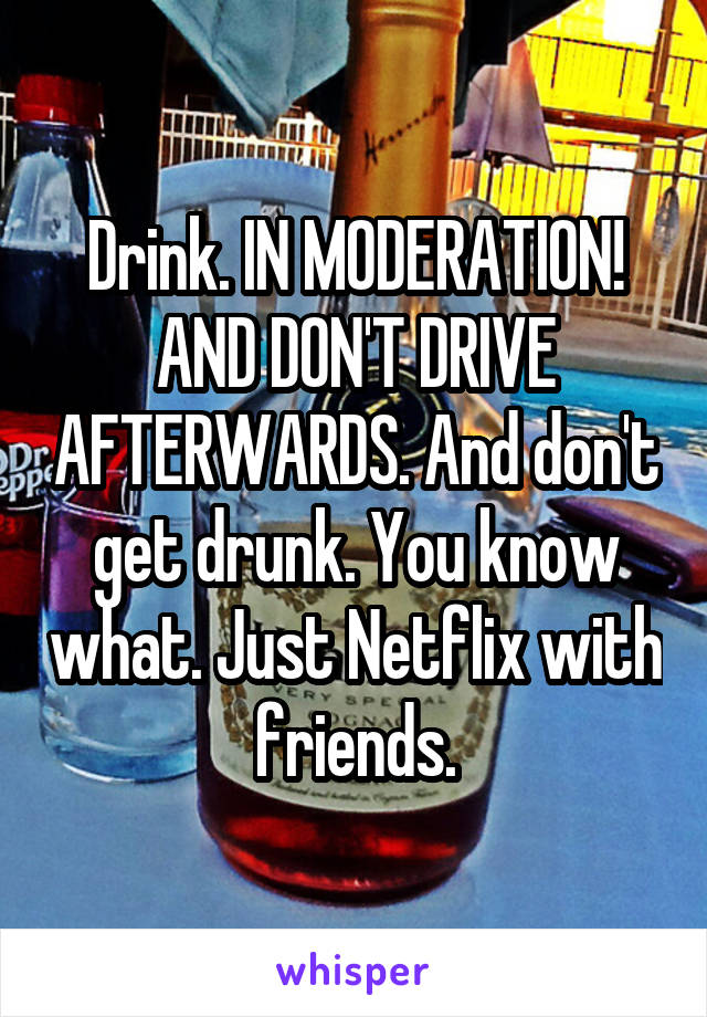 Drink. IN MODERATION!
AND DON'T DRIVE AFTERWARDS. And don't get drunk. You know what. Just Netflix with friends.