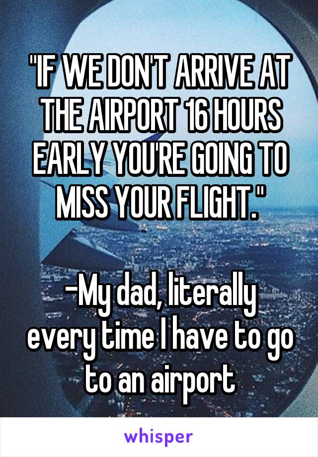 "IF WE DON'T ARRIVE AT THE AIRPORT 16 HOURS EARLY YOU'RE GOING TO MISS YOUR FLIGHT."

-My dad, literally every time I have to go to an airport