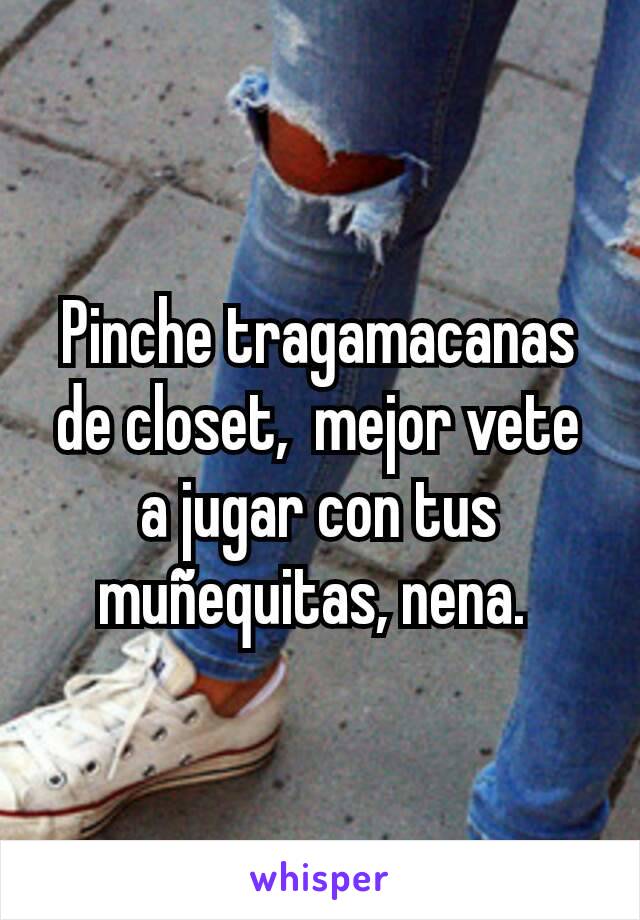 Pinche tragamacanas de closet,  mejor vete a jugar con tus muñequitas, nena. 