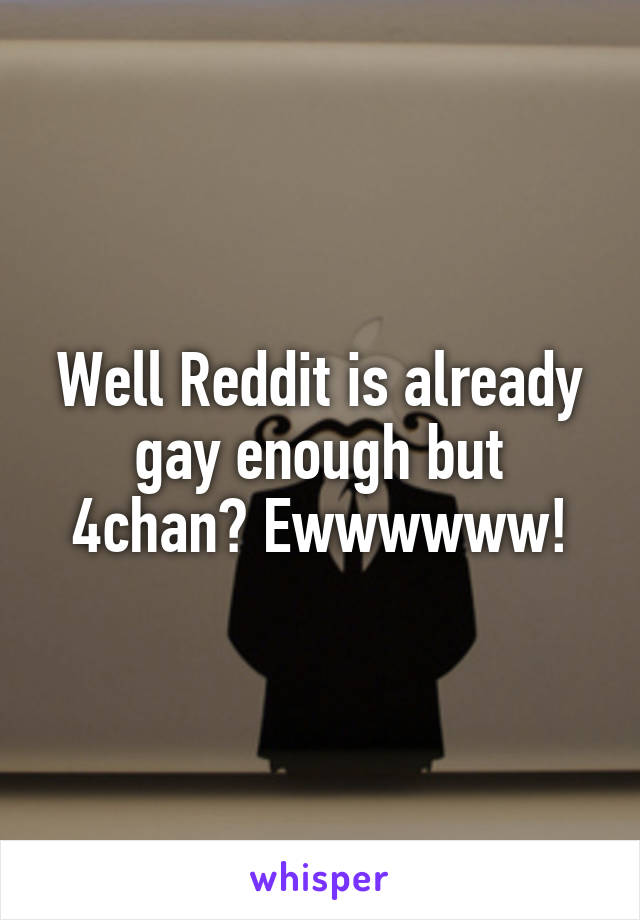 Well Reddit is already gay enough but 4chan? Ewwwwww!