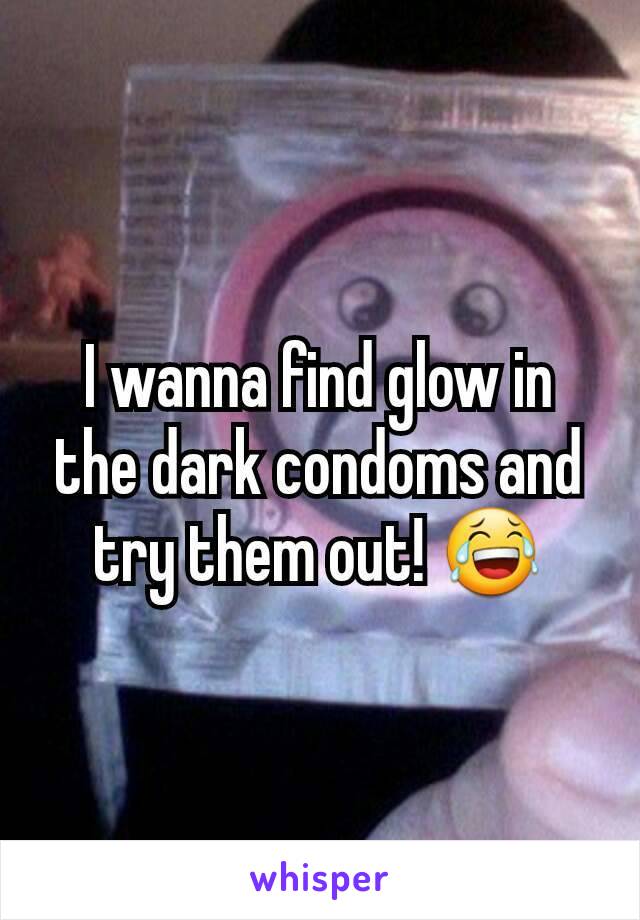 I wanna find glow in the dark condoms and try them out! 😂
