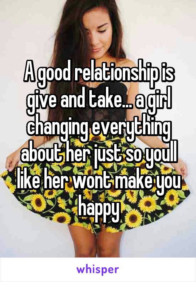 A good relationship is give and take... a girl changing everything about her just so youll like her wont make you happy