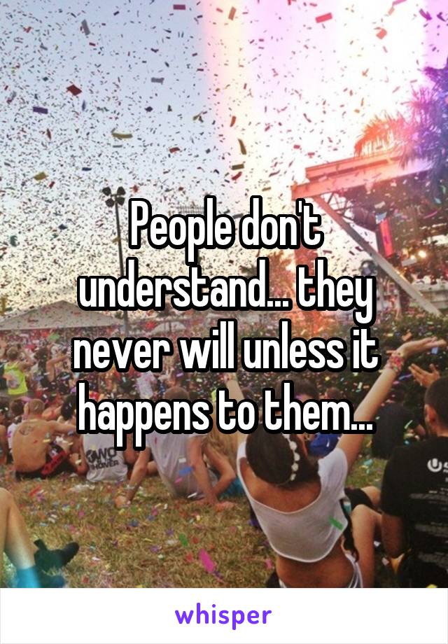 People don't understand... they never will unless it happens to them...