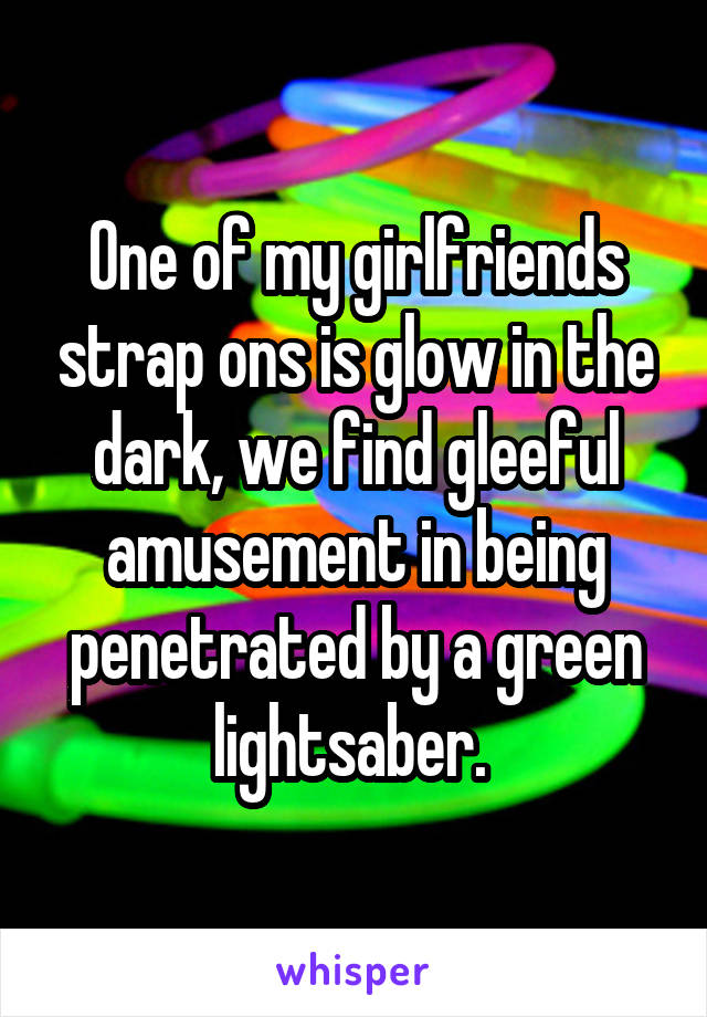 One of my girlfriends strap ons is glow in the dark, we find gleeful amusement in being penetrated by a green lightsaber. 
