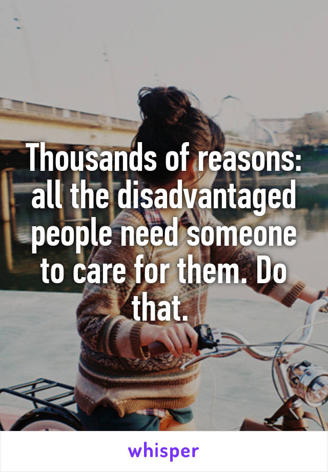 Thousands of reasons: all the disadvantaged people need someone to care for them. Do that. 