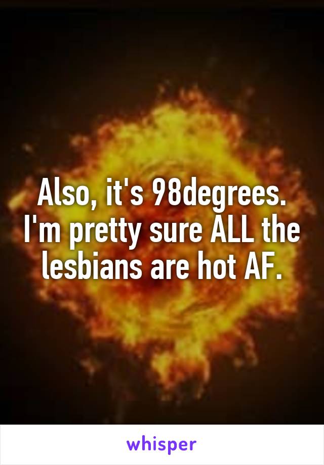 Also, it's 98degrees. I'm pretty sure ALL the lesbians are hot AF.