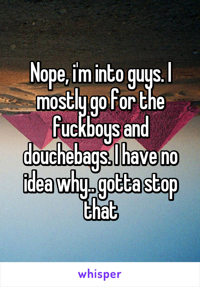 Nope, i'm into guys. I mostly go for the fuckboys and douchebags. I have no idea why.. gotta stop that