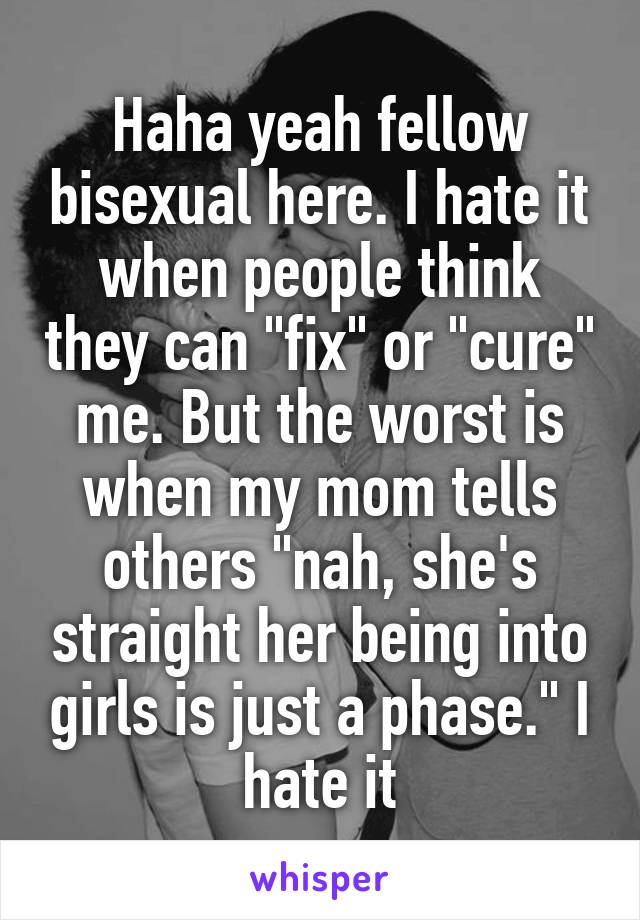 Haha yeah fellow bisexual here. I hate it when people think they can "fix" or "cure" me. But the worst is when my mom tells others "nah, she's straight her being into girls is just a phase." I hate it