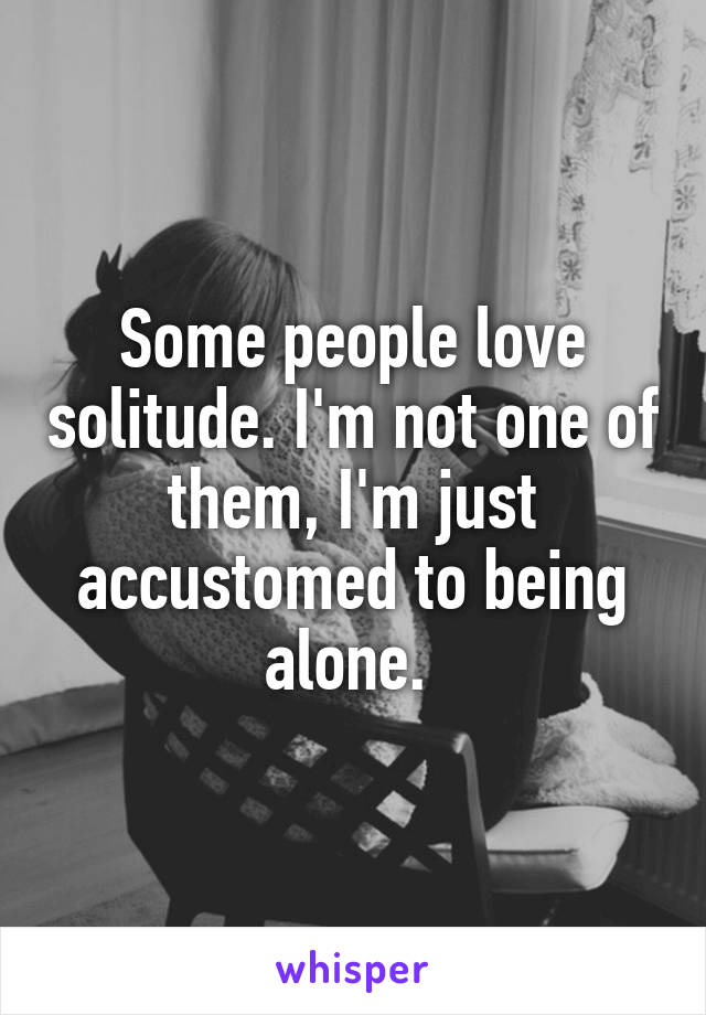 Some people love solitude. I'm not one of them, I'm just accustomed to being alone. 
