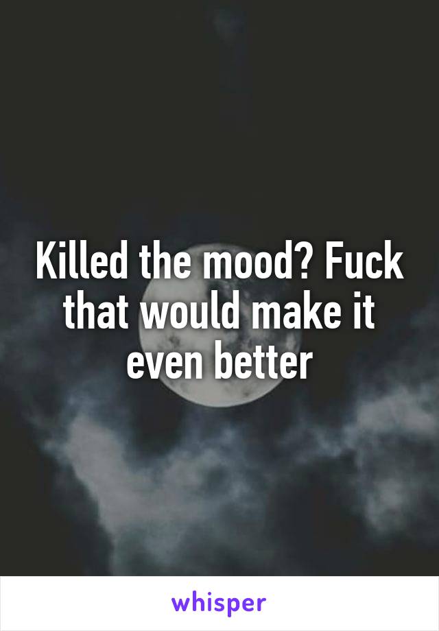 Killed the mood? Fuck that would make it even better