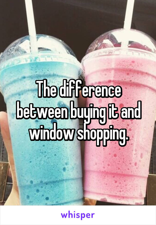 The difference between buying it and window shopping.