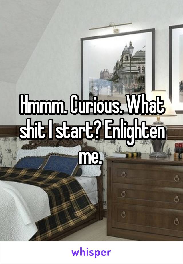 Hmmm. Curious. What shit I start? Enlighten me. 