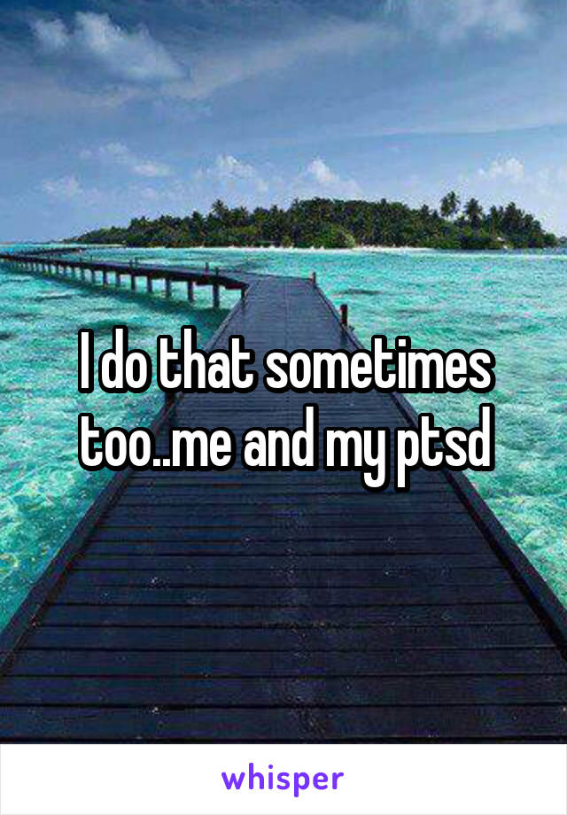 I do that sometimes too..me and my ptsd