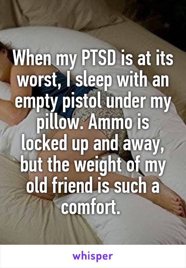 When my PTSD is at its worst, I sleep with an empty pistol under my pillow. Ammo is locked up and away, but the weight of my old friend is such a comfort. 