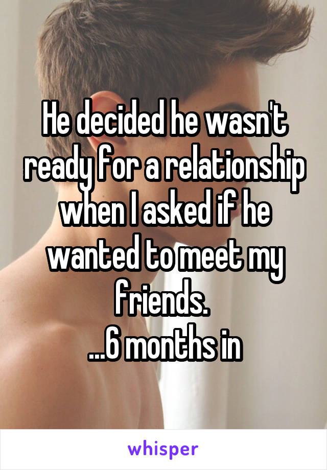 He decided he wasn't ready for a relationship when I asked if he wanted to meet my friends. 
...6 months in
