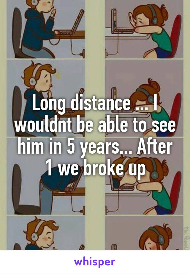 Long distance ... I wouldnt be able to see him in 5 years... After 1 we broke up