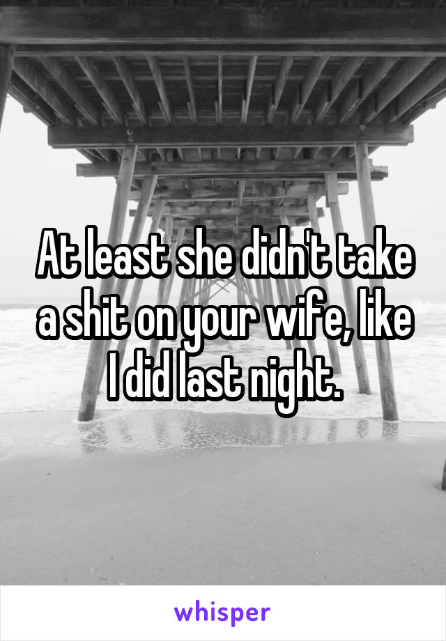 At least she didn't take a shit on your wife, like I did last night.