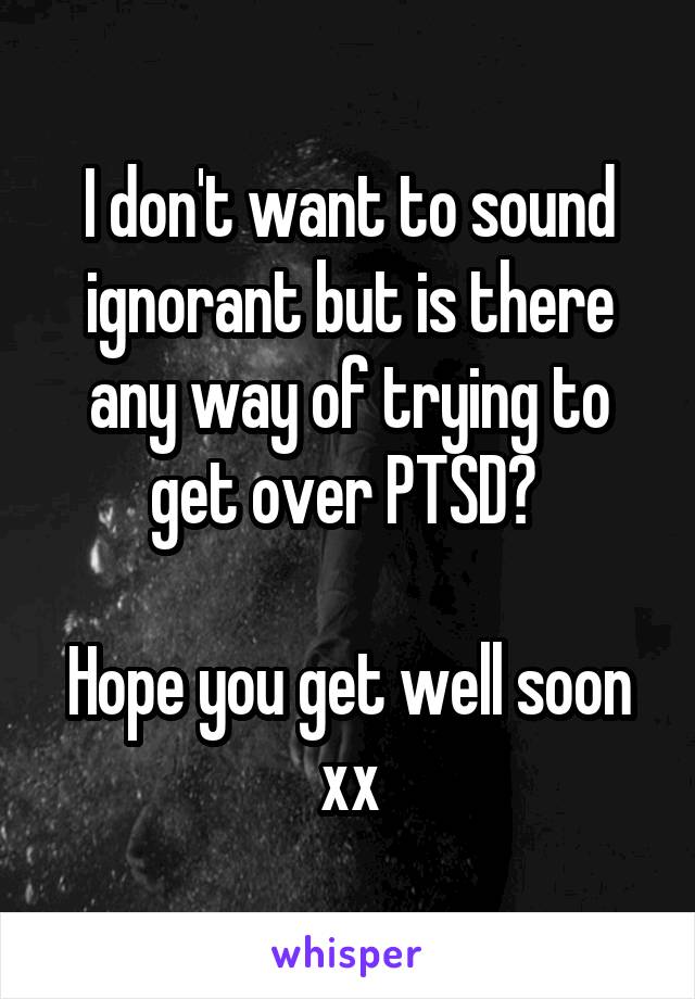 I don't want to sound ignorant but is there any way of trying to get over PTSD? 

Hope you get well soon xx