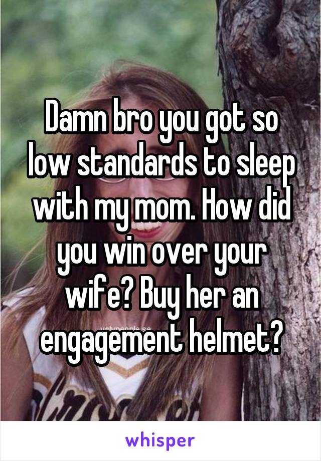 Damn bro you got so low standards to sleep with my mom. How did you win over your wife? Buy her an engagement helmet?